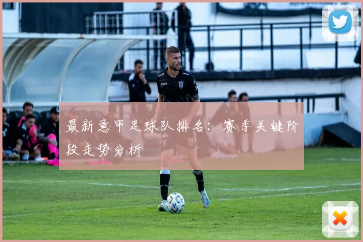 最新意甲足球队排名：赛季关键阶段走势分析